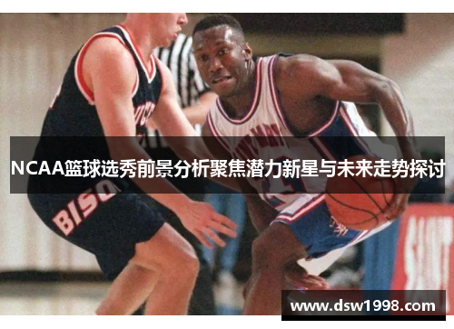 NCAA篮球选秀前景分析聚焦潜力新星与未来走势探讨