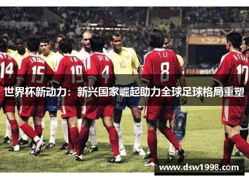 世界杯新动力：新兴国家崛起助力全球足球格局重塑