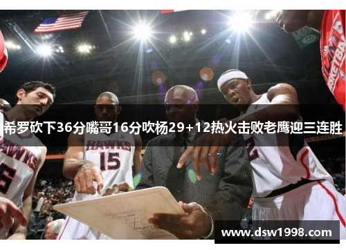希罗砍下36分嘴哥16分吹杨29+12热火击败老鹰迎三连胜