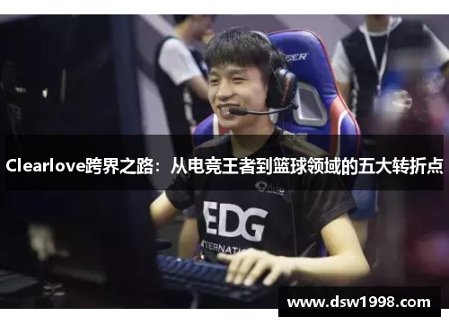 Clearlove跨界之路：从电竞王者到篮球领域的五大转折点