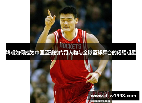 姚明如何成为中国篮球的传奇人物与全球篮球舞台的闪耀明星