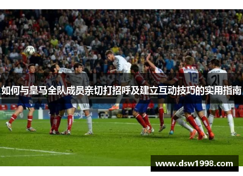 如何与皇马全队成员亲切打招呼及建立互动技巧的实用指南