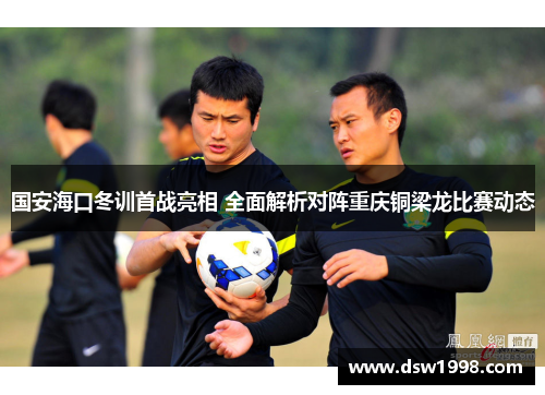 国安海口冬训首战亮相 全面解析对阵重庆铜梁龙比赛动态