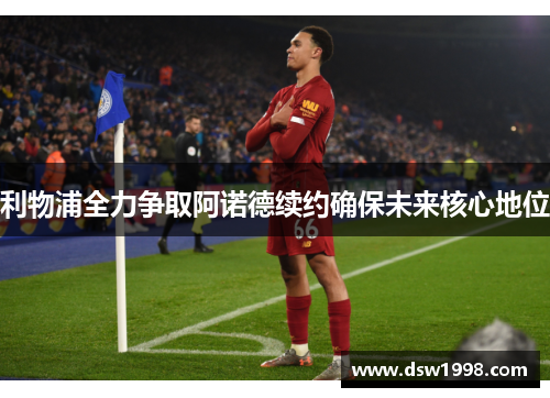 利物浦全力争取阿诺德续约确保未来核心地位