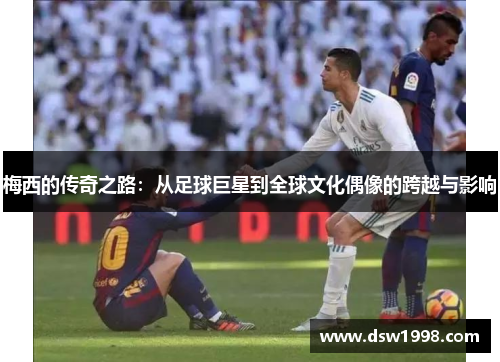 梅西的传奇之路：从足球巨星到全球文化偶像的跨越与影响