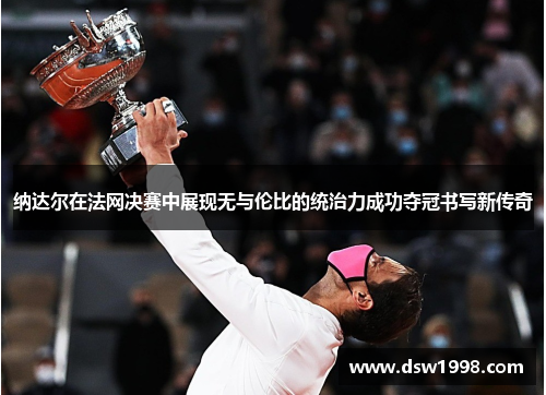 纳达尔在法网决赛中展现无与伦比的统治力成功夺冠书写新传奇