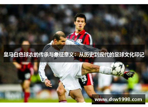 皇马白色球衣的传承与象征意义：从历史到现代的足球文化印记